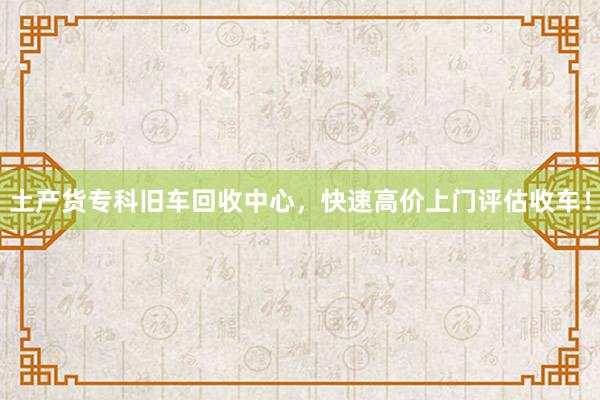 土产货专科旧车回收中心，快速高价上门评估收车！